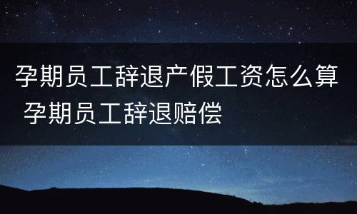 孕期员工辞退产假工资怎么算 孕期员工辞退赔偿