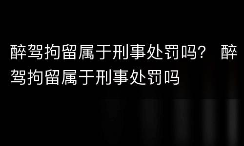 醉驾拘留属于刑事处罚吗？ 醉驾拘留属于刑事处罚吗