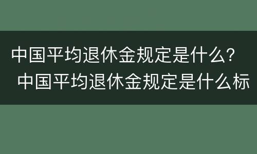 中国平均退休金规定是什么？ 中国平均退休金规定是什么标准
