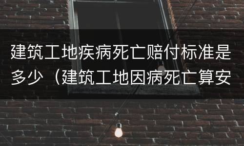 建筑工地疾病死亡赔付标准是多少（建筑工地因病死亡算安全事故吗）