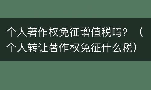 个人著作权免征增值税吗？（个人转让著作权免征什么税）
