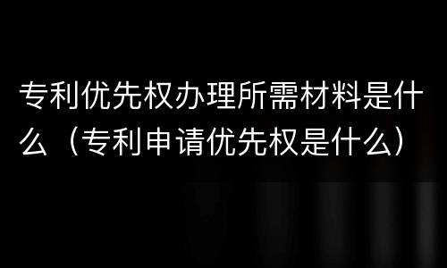 专利优先权办理所需材料是什么（专利申请优先权是什么）