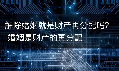 解除婚姻就是财产再分配吗？ 婚姻是财产的再分配