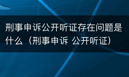 刑事申诉公开听证存在问题是什么（刑事申诉 公开听证）