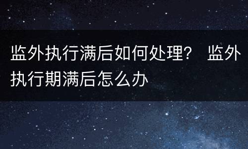 监外执行满后如何处理？ 监外执行期满后怎么办