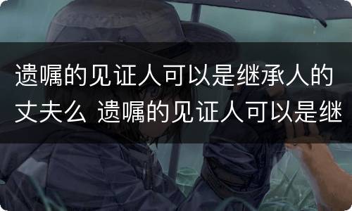 遗嘱的见证人可以是继承人的丈夫么 遗嘱的见证人可以是继承人吗