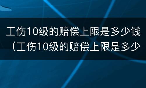 工伤10级的赔偿上限是多少钱（工伤10级的赔偿上限是多少钱啊）