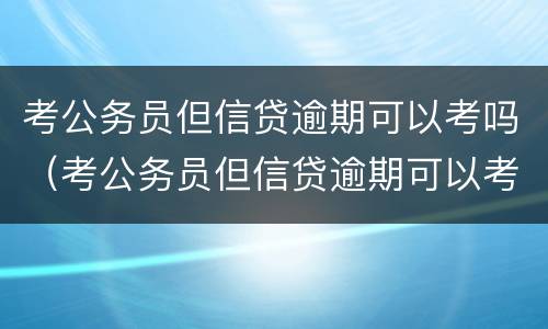 考公务员但信贷逾期可以考吗（考公务员但信贷逾期可以考吗知乎）