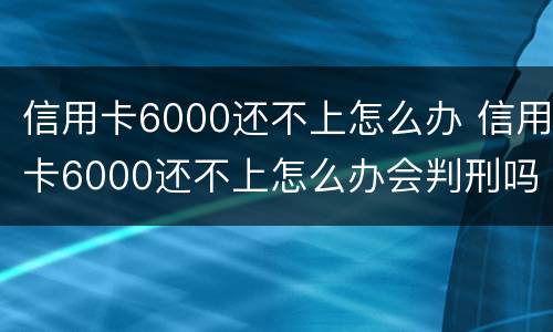信用卡6000还不上怎么办 信用卡6000还不上怎么办会判刑吗