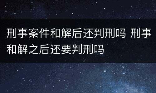 刑事案件和解后还判刑吗 刑事和解之后还要判刑吗