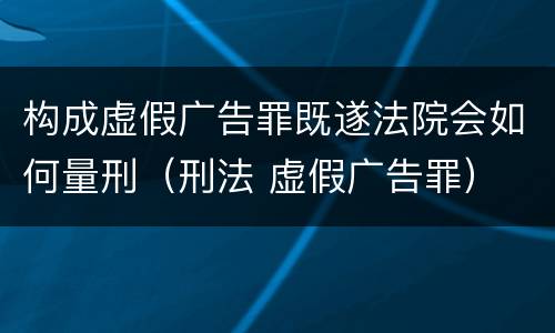 构成虚假广告罪既遂法院会如何量刑（刑法 虚假广告罪）