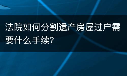 法院如何分割遗产房屋过户需要什么手续？