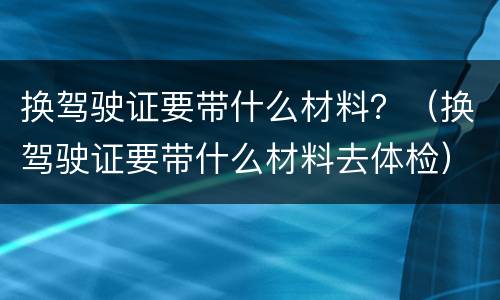 换驾驶证要带什么材料？（换驾驶证要带什么材料去体检）