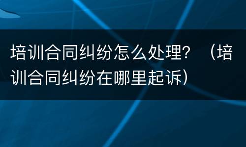 培训合同纠纷怎么处理？（培训合同纠纷在哪里起诉）