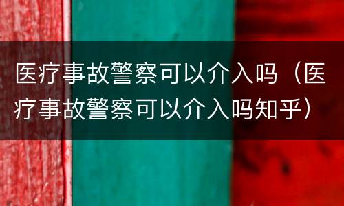 医疗事故警察可以介入吗（医疗事故警察可以介入吗知乎）
