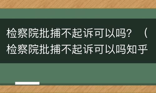检察院批捕不起诉可以吗？（检察院批捕不起诉可以吗知乎）