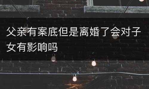 父亲有案底但是离婚了会对子女有影响吗