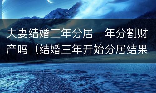 夫妻结婚三年分居一年分割财产吗（结婚三年开始分居结果会怎么样）