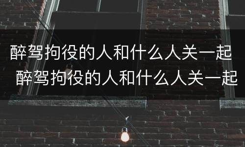 醉驾拘役的人和什么人关一起 醉驾拘役的人和什么人关一起监狱