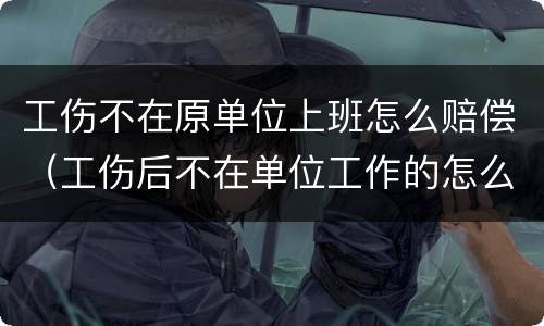 工伤不在原单位上班怎么赔偿（工伤后不在单位工作的怎么补偿）
