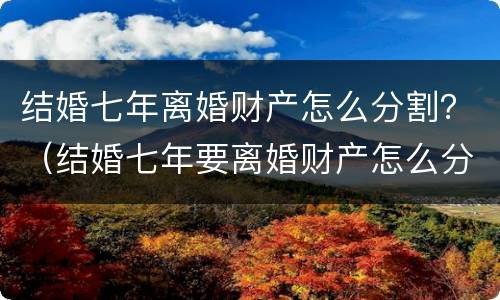 结婚七年离婚财产怎么分割？（结婚七年要离婚财产怎么分割）