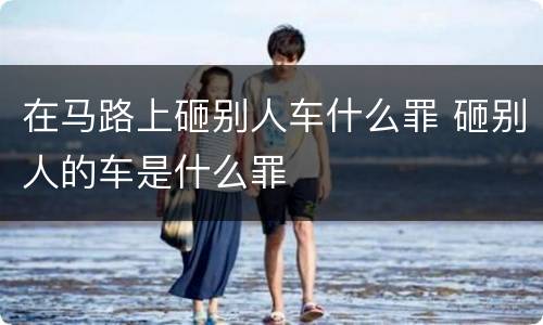 在马路上砸别人车什么罪 砸别人的车是什么罪