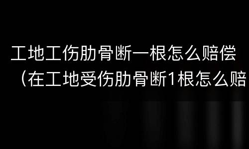 工地工伤肋骨断一根怎么赔偿（在工地受伤肋骨断1根怎么赔）
