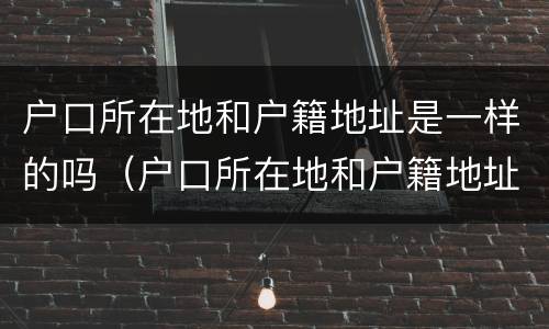 户口所在地和户籍地址是一样的吗（户口所在地和户籍地址是一样的吗怎么写）