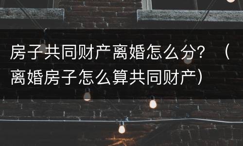 房子共同财产离婚怎么分？（离婚房子怎么算共同财产）