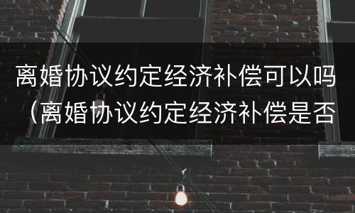 离婚协议约定经济补偿可以吗（离婚协议约定经济补偿是否有效）