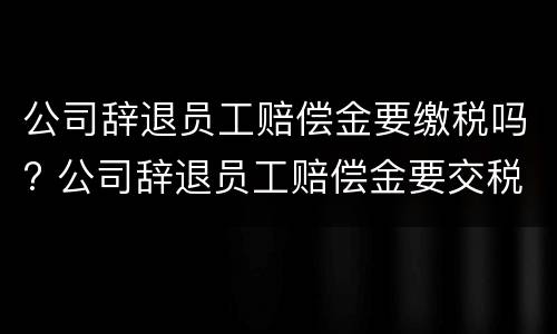 公司辞退员工赔偿金要缴税吗? 公司辞退员工赔偿金要交税吗