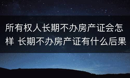 所有权人长期不办房产证会怎样 长期不办房产证有什么后果