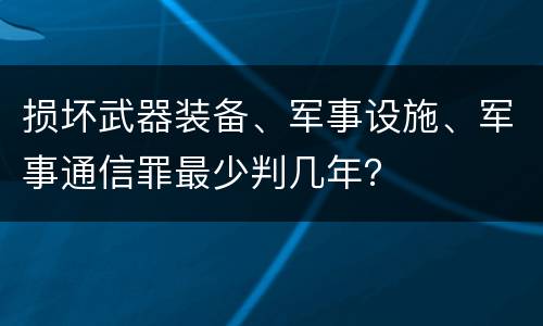 损坏武器装备、军事设施、军事通信罪最少判几年？