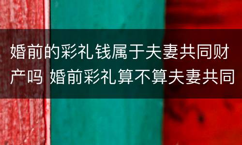 婚前的彩礼钱属于夫妻共同财产吗 婚前彩礼算不算夫妻共同财产
