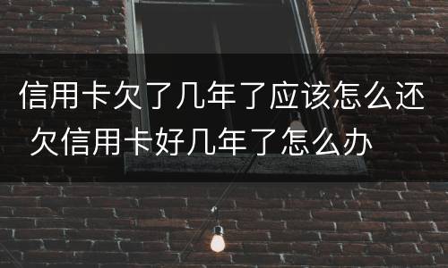 信用卡欠了几年了应该怎么还 欠信用卡好几年了怎么办