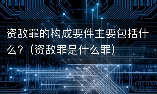 资敌罪的构成要件主要包括什么?（资敌罪是什么罪）