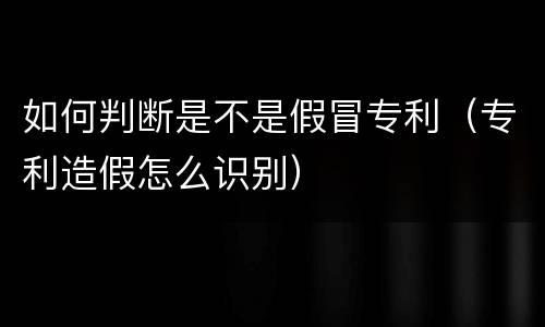 如何判断是不是假冒专利（专利造假怎么识别）