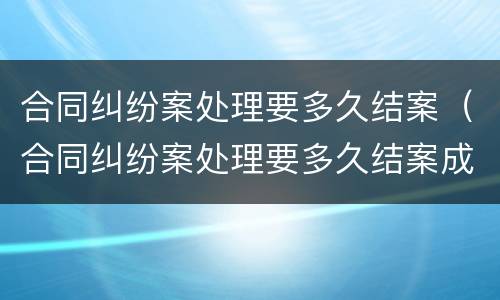 合同纠纷案处理要多久结案（合同纠纷案处理要多久结案成功）