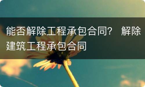 能否解除工程承包合同？ 解除建筑工程承包合同
