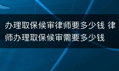 办理取保候审律师要多少钱 律师办理取保候审需要多少钱