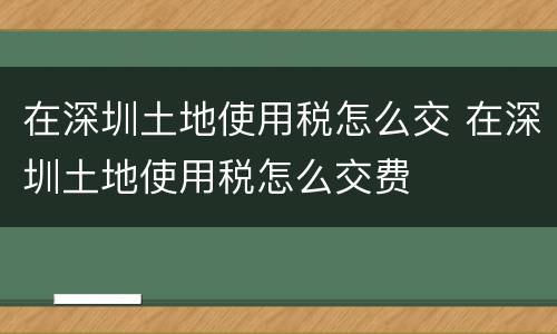 在深圳土地使用税怎么交 在深圳土地使用税怎么交费
