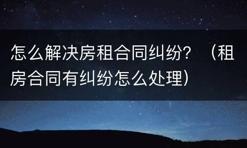 怎么解决房租合同纠纷？（租房合同有纠纷怎么处理）
