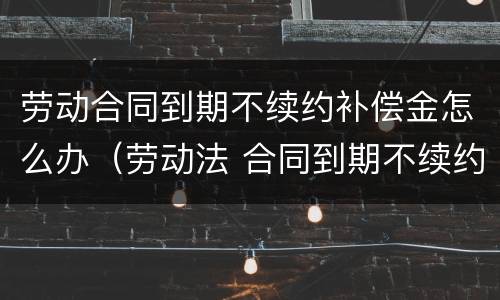 劳动合同到期不续约补偿金怎么办（劳动法 合同到期不续约 赔偿多少）