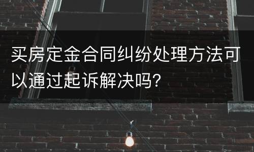 买房定金合同纠纷处理方法可以通过起诉解决吗？