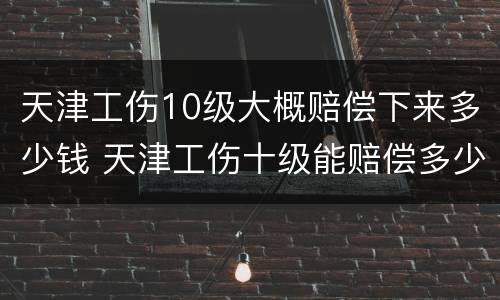 天津工伤10级大概赔偿下来多少钱 天津工伤十级能赔偿多少钱