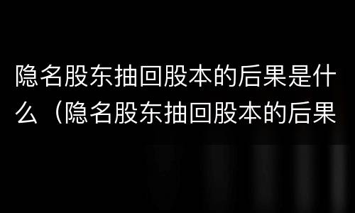 隐名股东抽回股本的后果是什么（隐名股东抽回股本的后果是什么呢）
