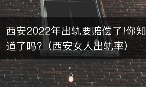 西安2022年出轨要赔偿了!你知道了吗?（西安女人出轨率）