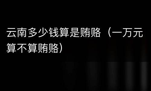 云南多少钱算是贿赂（一万元算不算贿赂）