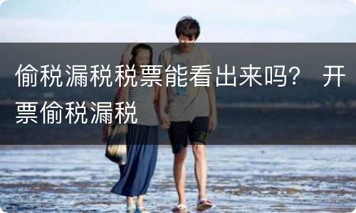 偷税漏税税票能看出来吗？ 开票偷税漏税