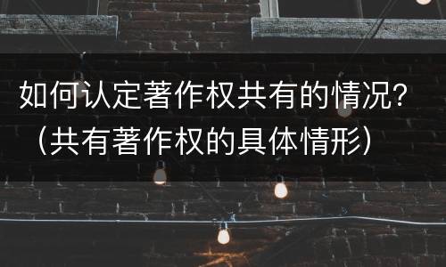 如何认定著作权共有的情况？（共有著作权的具体情形）
